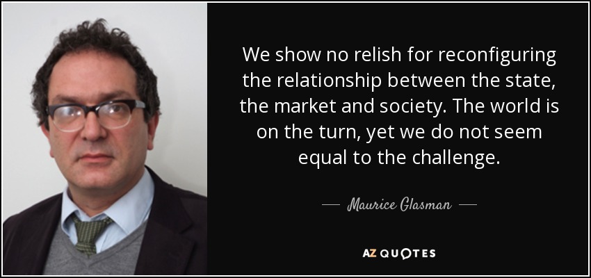 We show no relish for reconfiguring the relationship between the state, the market and society. The world is on the turn, yet we do not seem equal to the challenge. - Maurice Glasman, Baron Glasman
