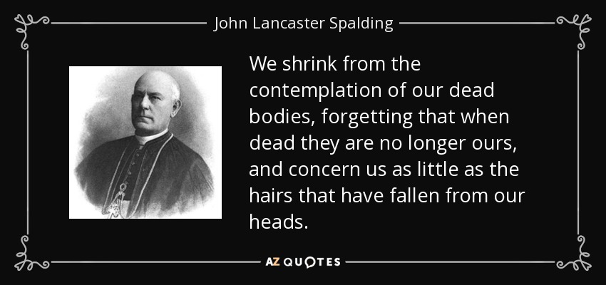We shrink from the contemplation of our dead bodies, forgetting that when dead they are no longer ours, and concern us as little as the hairs that have fallen from our heads. - John Lancaster Spalding