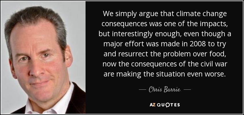 We simply argue that climate change consequences was one of the impacts, but interestingly enough, even though a major effort was made in 2008 to try and resurrect the problem over food, now the consequences of the civil war are making the situation even worse. - Chris Barrie