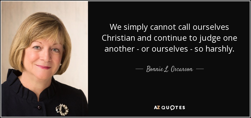 We simply cannot call ourselves Christian and continue to judge one another - or ourselves - so harshly. - Bonnie L. Oscarson