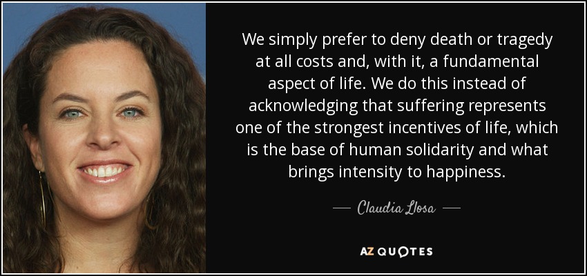 We simply prefer to deny death or tragedy at all costs and, with it, a fundamental aspect of life. We do this instead of acknowledging that suffering represents one of the strongest incentives of life, which is the base of human solidarity and what brings intensity to happiness. - Claudia Llosa