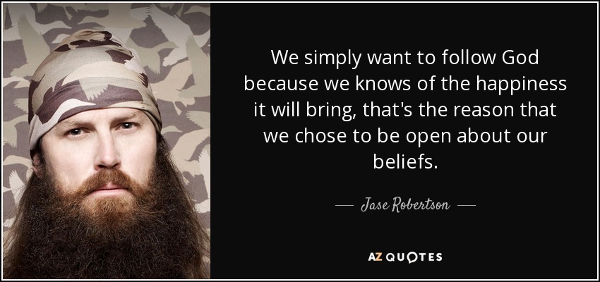We simply want to follow God because we knows of the happiness it will bring, that's the reason that we chose to be open about our beliefs. - Jase Robertson