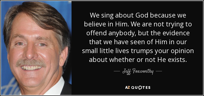 We sing about God because we believe in Him. We are not trying to offend anybody, but the evidence that we have seen of Him in our small little lives trumps your opinion about whether or not He exists. - Jeff Foxworthy