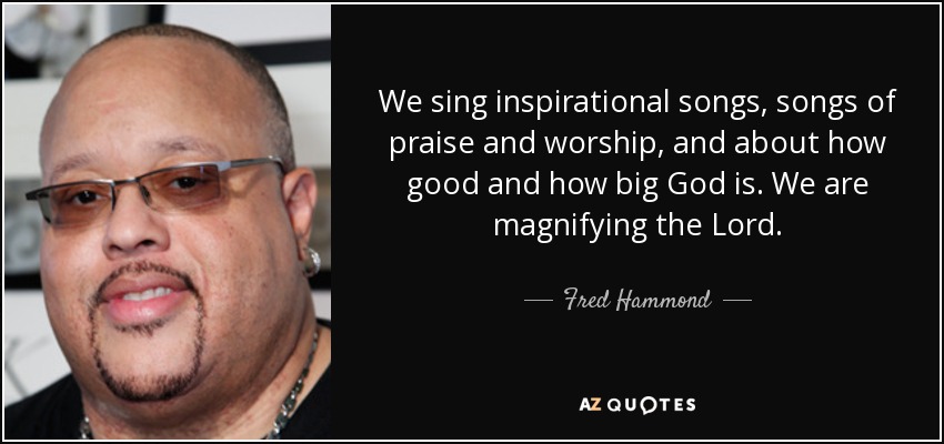 We sing inspirational songs, songs of praise and worship, and about how good and how big God is. We are magnifying the Lord. - Fred Hammond