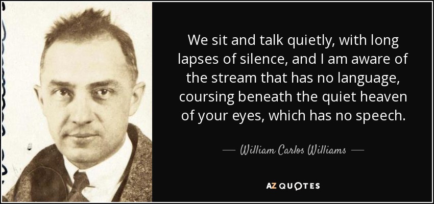 We sit and talk quietly, with long lapses of silence, and I am aware of the stream that has no language, coursing beneath the quiet heaven of your eyes, which has no speech. - William Carlos Williams