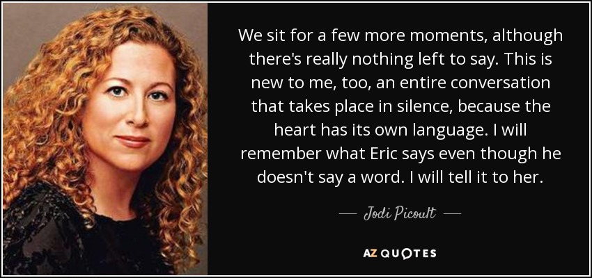 We sit for a few more moments, although there's really nothing left to say. This is new to me, too, an entire conversation that takes place in silence, because the heart has its own language. I will remember what Eric says even though he doesn't say a word. I will tell it to her. - Jodi Picoult