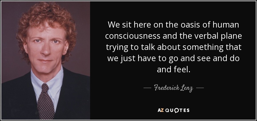 We sit here on the oasis of human consciousness and the verbal plane trying to talk about something that we just have to go and see and do and feel. - Frederick Lenz