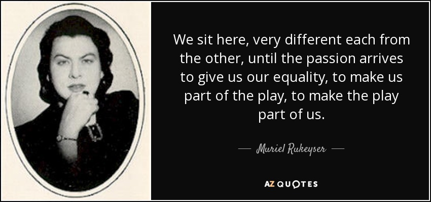 We sit here, very different each from the other, until the passion arrives to give us our equality, to make us part of the play, to make the play part of us. - Muriel Rukeyser