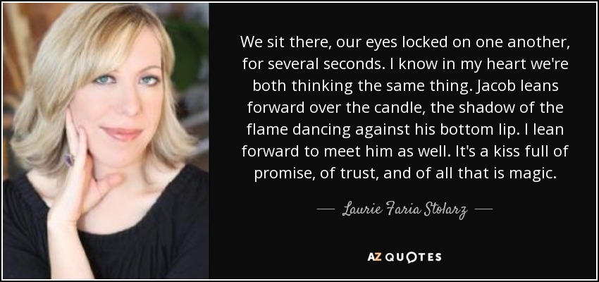 We sit there, our eyes locked on one another, for several seconds. I know in my heart we're both thinking the same thing. Jacob leans forward over the candle, the shadow of the flame dancing against his bottom lip. I lean forward to meet him as well. It's a kiss full of promise, of trust, and of all that is magic. - Laurie Faria Stolarz