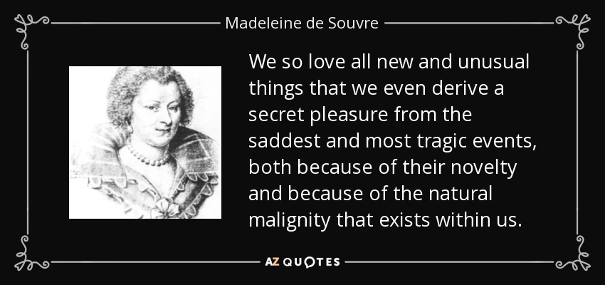 We so love all new and unusual things that we even derive a secret pleasure from the saddest and most tragic events, both because of their novelty and because of the natural malignity that exists within us. - Madeleine de Souvre, marquise de Sable