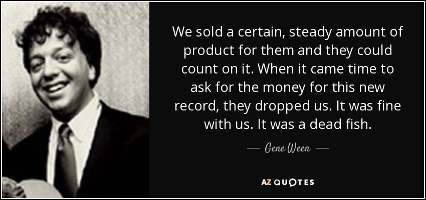 We sold a certain, steady amount of product for them and they could count on it. When it came time to ask for the money for this new record, they dropped us. It was fine with us. It was a dead fish. - Gene Ween