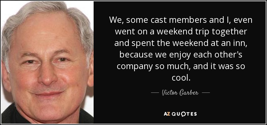 We, some cast members and I, even went on a weekend trip together and spent the weekend at an inn, because we enjoy each other's company so much, and it was so cool. - Victor Garber