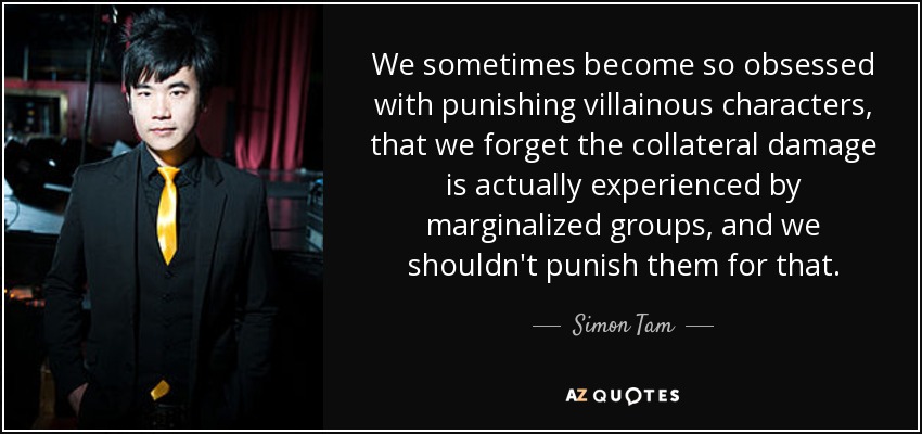 We sometimes become so obsessed with punishing villainous characters, that we forget the collateral damage is actually experienced by marginalized groups, and we shouldn't punish them for that. - Simon Tam