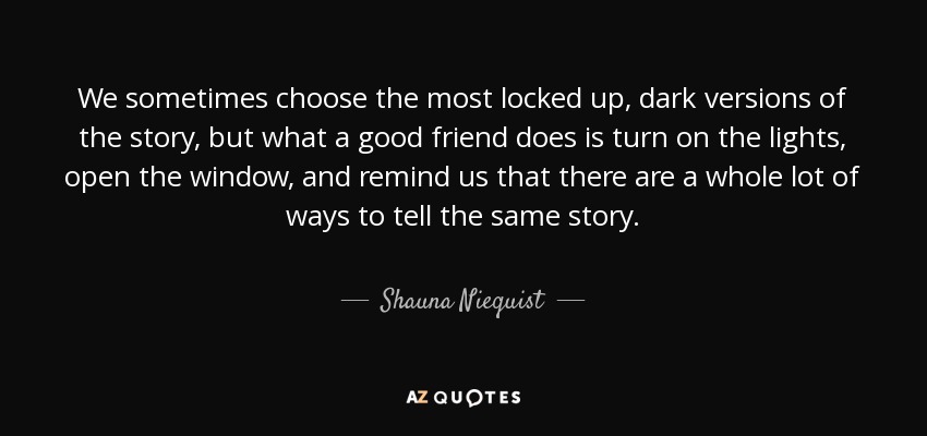 We sometimes choose the most locked up, dark versions of the story, but what a good friend does is turn on the lights, open the window, and remind us that there are a whole lot of ways to tell the same story. - Shauna Niequist