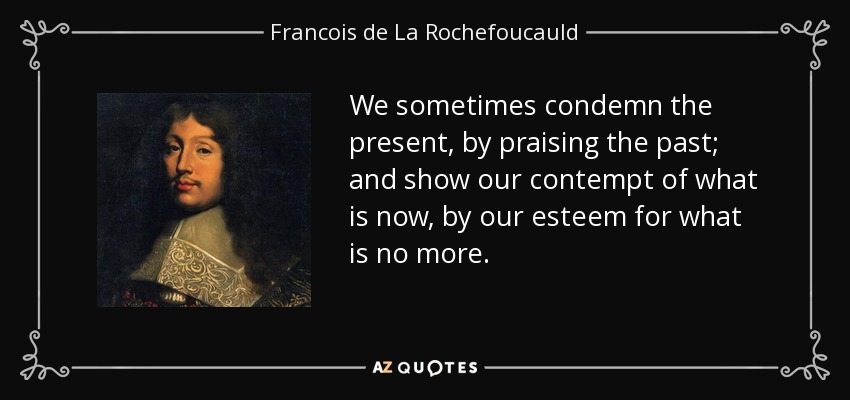 We sometimes condemn the present, by praising the past; and show our contempt of what is now, by our esteem for what is no more. - Francois de La Rochefoucauld