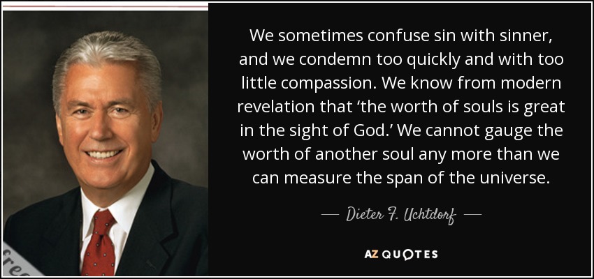 We sometimes confuse sin with sinner, and we condemn too quickly and with too little compassion. We know from modern revelation that ‘the worth of souls is great in the sight of God.’ We cannot gauge the worth of another soul any more than we can measure the span of the universe. - Dieter F. Uchtdorf