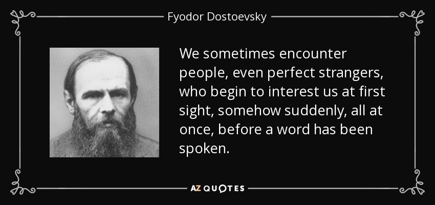 We sometimes encounter people, even perfect strangers, who begin to interest us at first sight, somehow suddenly, all at once, before a word has been spoken. - Fyodor Dostoevsky