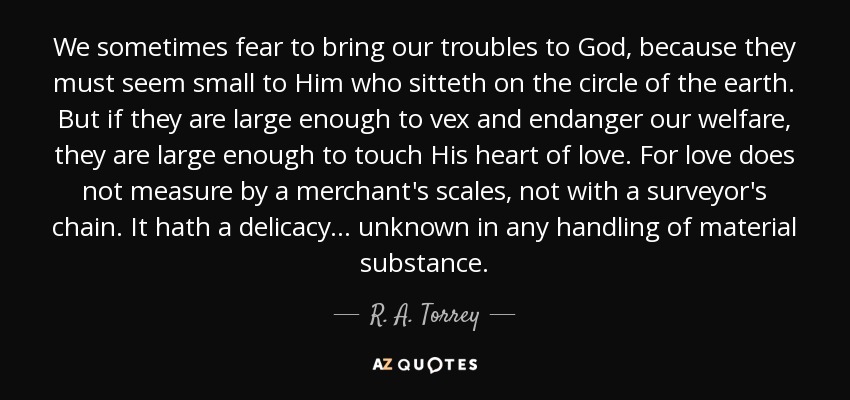 We sometimes fear to bring our troubles to God, because they must seem small to Him who sitteth on the circle of the earth. But if they are large enough to vex and endanger our welfare, they are large enough to touch His heart of love. For love does not measure by a merchant's scales, not with a surveyor's chain. It hath a delicacy... unknown in any handling of material substance. - R. A. Torrey