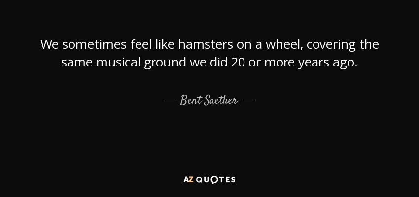 We sometimes feel like hamsters on a wheel, covering the same musical ground we did 20 or more years ago. - Bent Saether