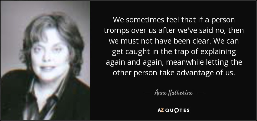 We sometimes feel that if a person tromps over us after we've said no, then we must not have been clear. We can get caught in the trap of explaining again and again, meanwhile letting the other person take advantage of us. - Anne Katherine