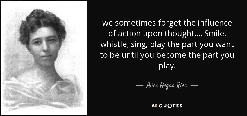 we sometimes forget the influence of action upon thought. ... Smile, whistle, sing, play the part you want to be until you become the part you play. - Alice Hegan Rice