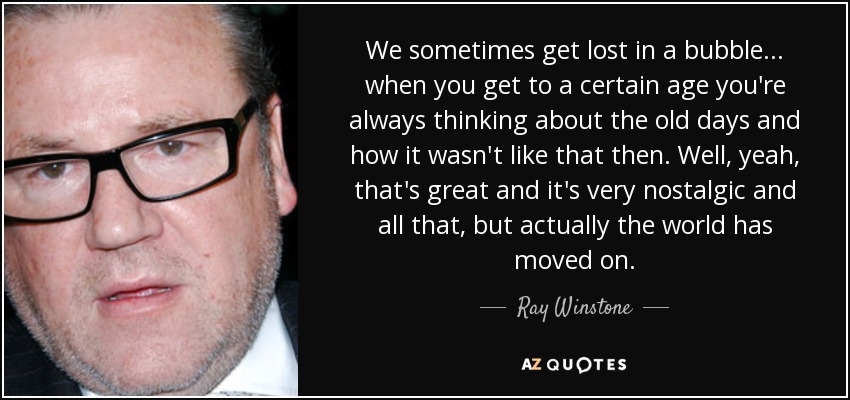 We sometimes get lost in a bubble... when you get to a certain age you're always thinking about the old days and how it wasn't like that then. Well, yeah, that's great and it's very nostalgic and all that, but actually the world has moved on. - Ray Winstone