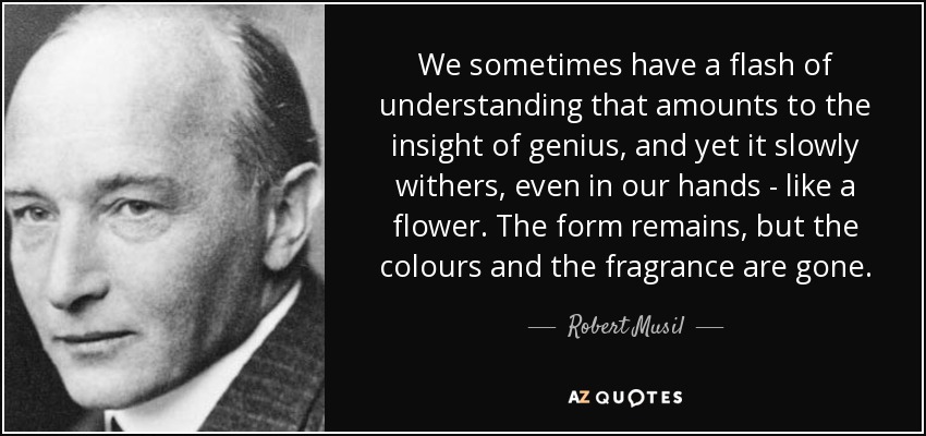 We sometimes have a flash of understanding that amounts to the insight of genius, and yet it slowly withers, even in our hands - like a flower. The form remains, but the colours and the fragrance are gone. - Robert Musil
