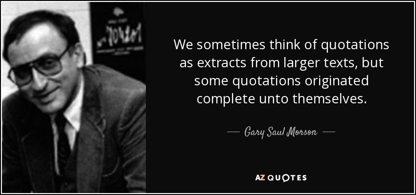 We sometimes think of quotations as extracts from larger texts, but some quotations originated complete unto themselves. - Gary Saul Morson