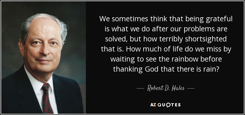 We sometimes think that being grateful is what we do after our problems are solved, but how terribly shortsighted that is. How much of life do we miss by waiting to see the rainbow before thanking God that there is rain? - Robert D. Hales