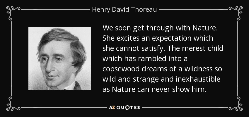 We soon get through with Nature. She excites an expectation which she cannot satisfy. The merest child which has rambled into a copsewood dreams of a wildness so wild and strange and inexhaustible as Nature can never show him. - Henry David Thoreau