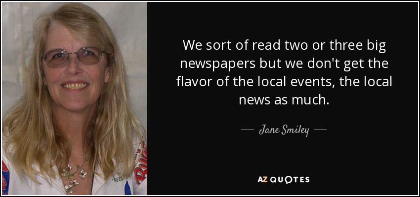 We sort of read two or three big newspapers but we don't get the flavor of the local events, the local news as much. - Jane Smiley