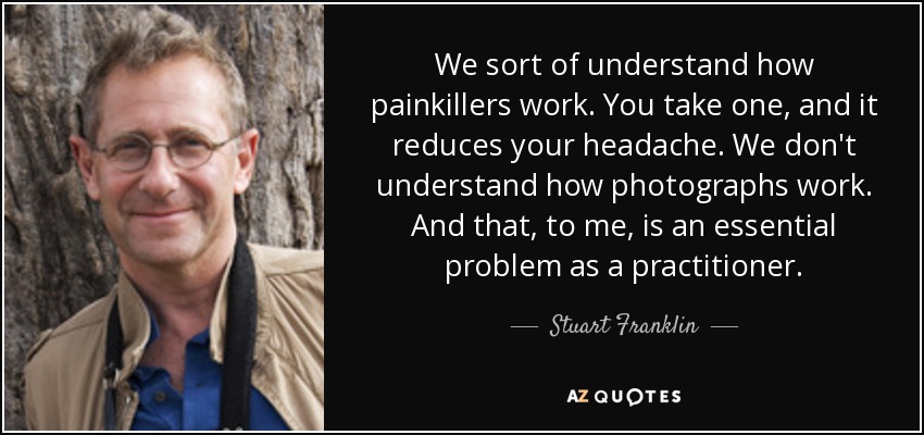 We sort of understand how painkillers work. You take one, and it reduces your headache. We don't understand how photographs work. And that, to me, is an essential problem as a practitioner. - Stuart Franklin