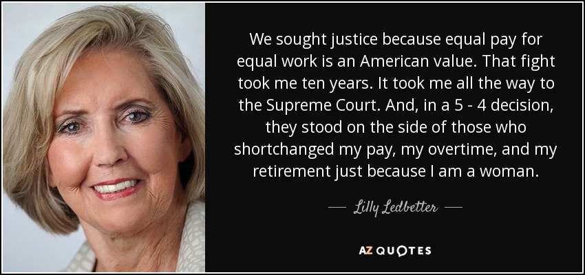 We sought justice because equal pay for equal work is an American value. That fight took me ten years. It took me all the way to the Supreme Court. And, in a 5 - 4 decision, they stood on the side of those who shortchanged my pay, my overtime, and my retirement just because I am a woman. - Lilly Ledbetter