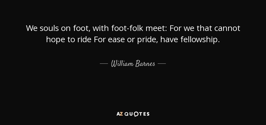 We souls on foot, with foot-folk meet: For we that cannot hope to ride For ease or pride, have fellowship. - William Barnes