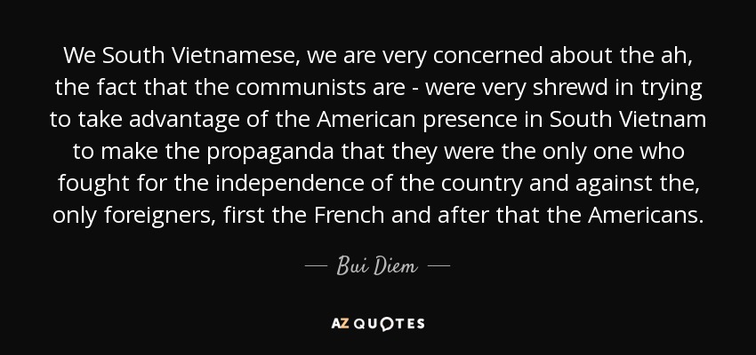 We South Vietnamese, we are very concerned about the ah, the fact that the communists are - were very shrewd in trying to take advantage of the American presence in South Vietnam to make the propaganda that they were the only one who fought for the independence of the country and against the, only foreigners, first the French and after that the Americans. - Bui Diem