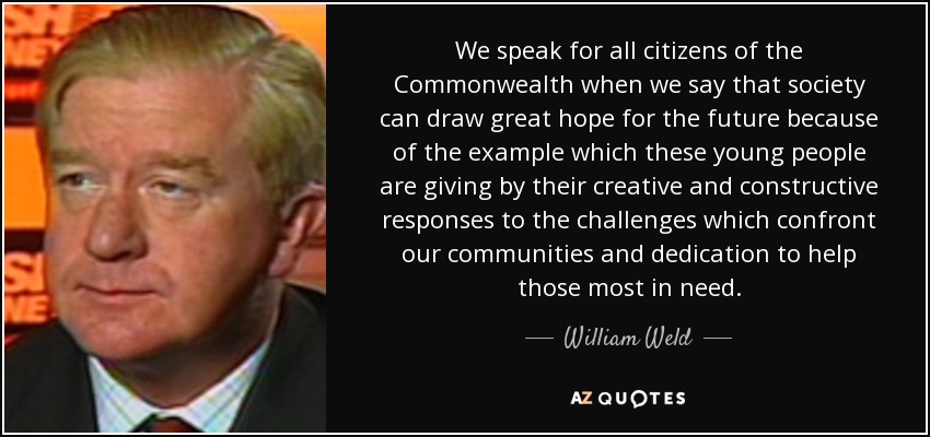 We speak for all citizens of the Commonwealth when we say that society can draw great hope for the future because of the example which these young people are giving by their creative and constructive responses to the challenges which confront our communities and dedication to help those most in need. - William Weld