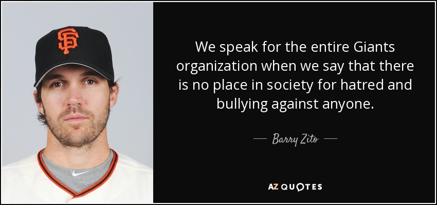 We speak for the entire Giants organization when we say that there is no place in society for hatred and bullying against anyone. - Barry Zito