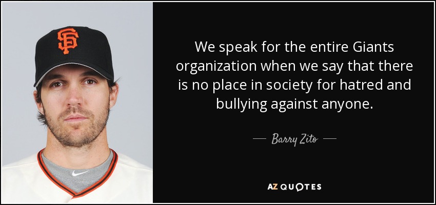 We speak for the entire Giants organization when we say that there is no place in society for hatred and bullying against anyone. - Barry Zito