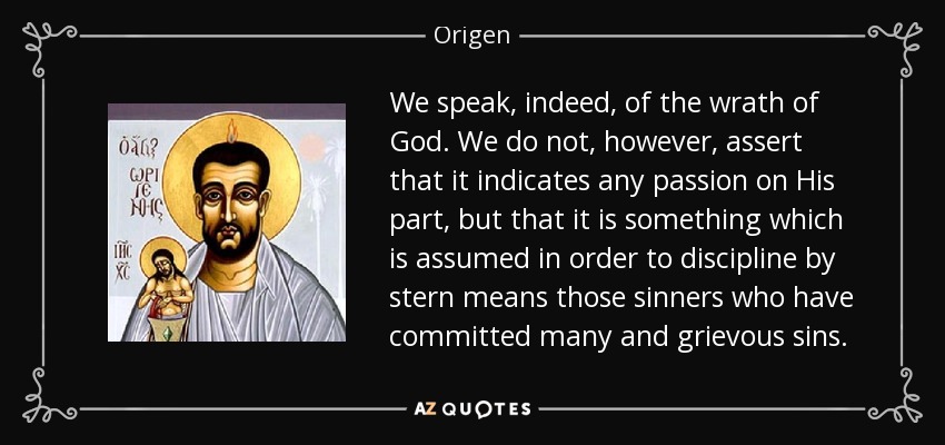 We speak, indeed, of the wrath of God. We do not, however, assert that it indicates any passion on His part, but that it is something which is assumed in order to discipline by stern means those sinners who have committed many and grievous sins. - Origen