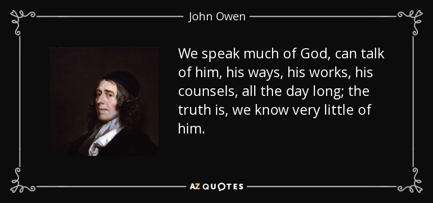 We speak much of God, can talk of him, his ways, his works, his counsels, all the day long; the truth is, we know very little of him. - John Owen
