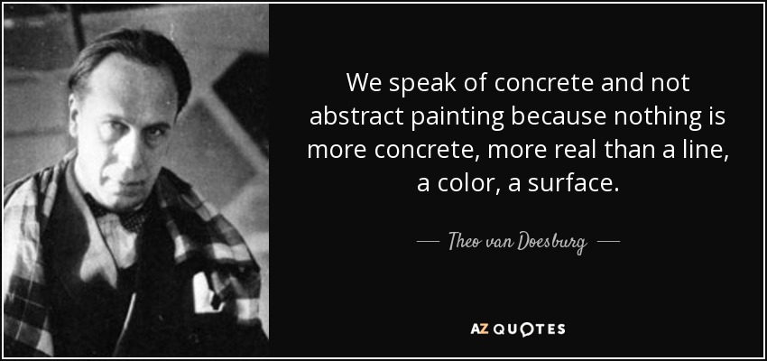 We speak of concrete and not abstract painting because nothing is more concrete, more real than a line, a color, a surface. - Theo van Doesburg