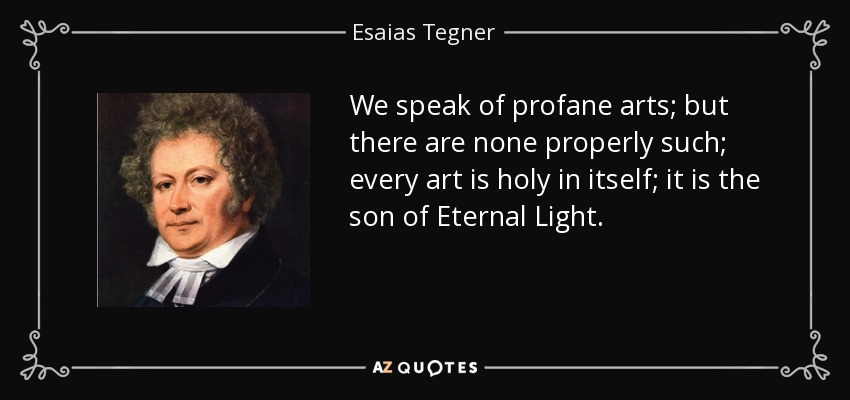 We speak of profane arts; but there are none properly such; every art is holy in itself; it is the son of Eternal Light. - Esaias Tegner