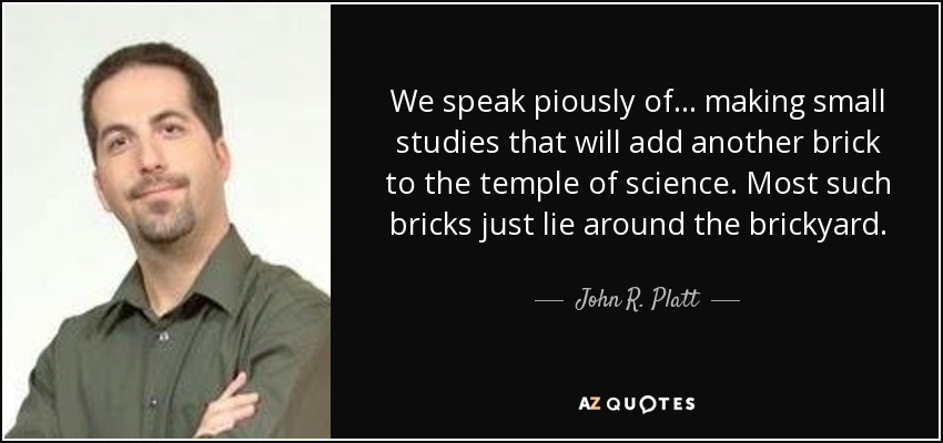 We speak piously of ... making small studies that will add another brick to the temple of science. Most such bricks just lie around the brickyard. - John R. Platt