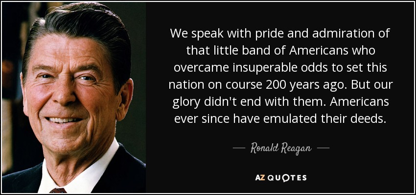 We speak with pride and admiration of that little band of Americans who overcame insuperable odds to set this nation on course 200 years ago. But our glory didn't end with them. Americans ever since have emulated their deeds. - Ronald Reagan
