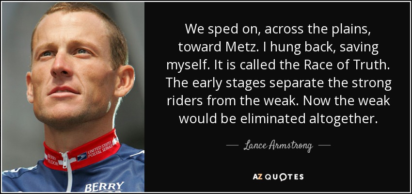 We sped on, across the plains, toward Metz. I hung back, saving myself. It is called the Race of Truth. The early stages separate the strong riders from the weak. Now the weak would be eliminated altogether. - Lance Armstrong