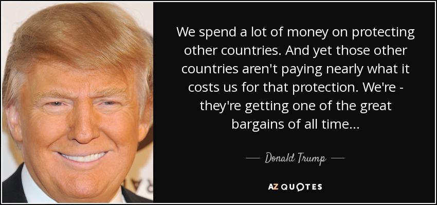We spend a lot of money on protecting other countries. And yet those other countries aren't paying nearly what it costs us for that protection. We're - they're getting one of the great bargains of all time... - Donald Trump