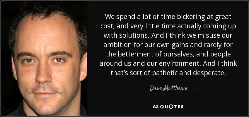 We spend a lot of time bickering at great cost, and very little time actually coming up with solutions. And I think we misuse our ambition for our own gains and rarely for the betterment of ourselves, and people around us and our environment. And I think that's sort of pathetic and desperate. - Dave Matthews