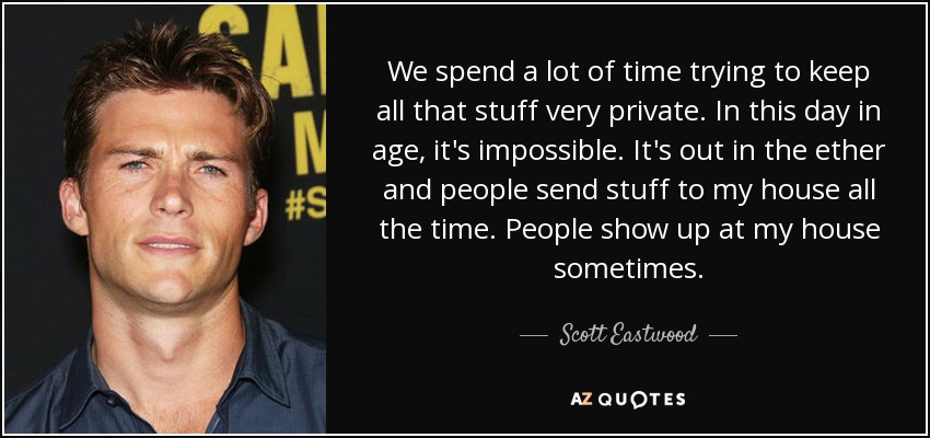 We spend a lot of time trying to keep all that stuff very private. In this day in age, it's impossible. It's out in the ether and people send stuff to my house all the time. People show up at my house sometimes. - Scott Eastwood