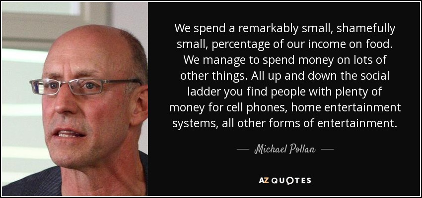 We spend a remarkably small, shamefully small, percentage of our income on food. We manage to spend money on lots of other things. All up and down the social ladder you find people with plenty of money for cell phones, home entertainment systems, all other forms of entertainment. - Michael Pollan