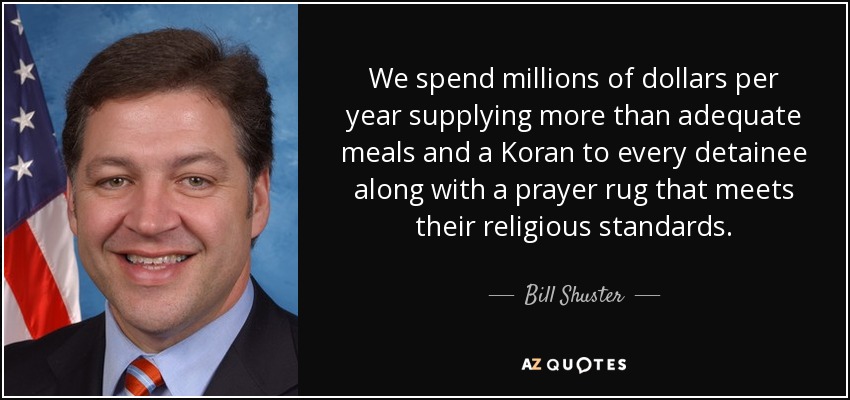 We spend millions of dollars per year supplying more than adequate meals and a Koran to every detainee along with a prayer rug that meets their religious standards. - Bill Shuster
